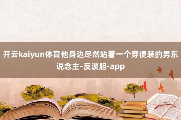 开云kaiyun体育他身边尽然站着一个穿便装的男东说念主-反波胆·app