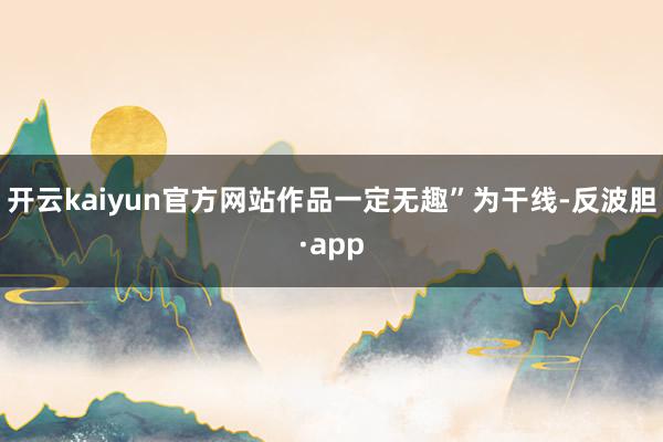 开云kaiyun官方网站作品一定无趣”为干线-反波胆·app