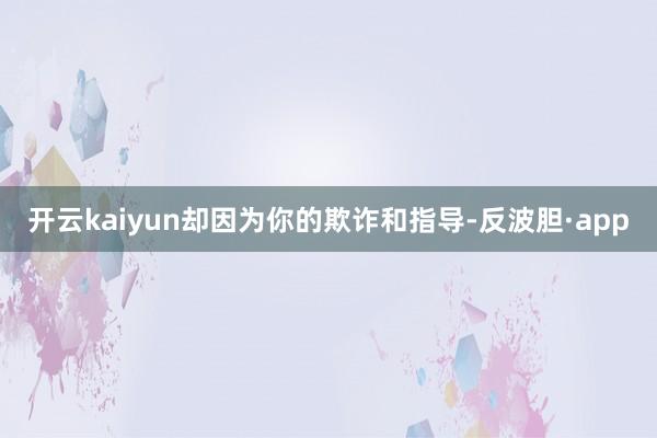 开云kaiyun却因为你的欺诈和指导-反波胆·app