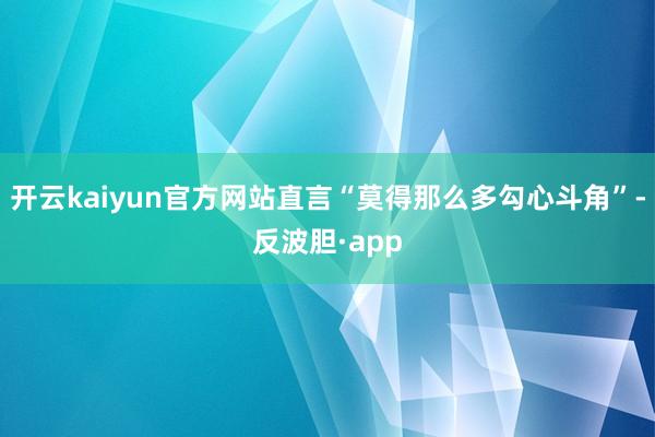 开云kaiyun官方网站直言“莫得那么多勾心斗角”-反波胆·app