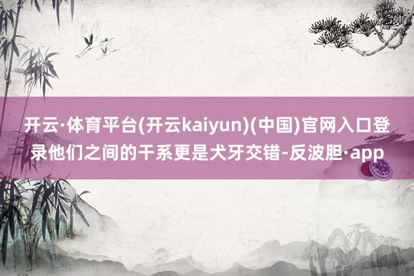 开云·体育平台(开云kaiyun)(中国)官网入口登录他们之间的干系更是犬牙交错-反波胆·app