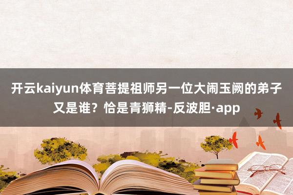 开云kaiyun体育菩提祖师另一位大闹玉阙的弟子又是谁？恰是青狮精-反波胆·app
