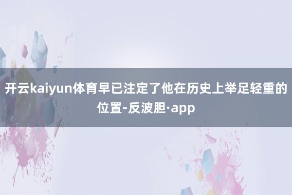 开云kaiyun体育早已注定了他在历史上举足轻重的位置-反波胆·app