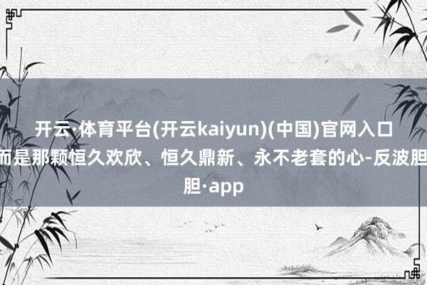 开云·体育平台(开云kaiyun)(中国)官网入口登录而是那颗恒久欢欣、恒久鼎新、永不老套的心-反波胆·app