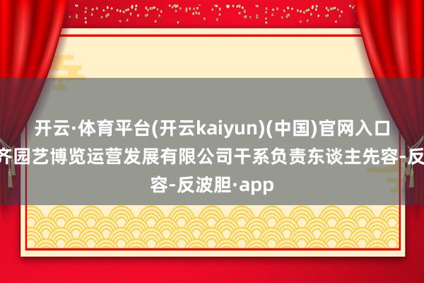 开云·体育平台(开云kaiyun)(中国)官网入口登录据成齐园艺博览运营发展有限公司干系负责东谈主先容-反波胆·app