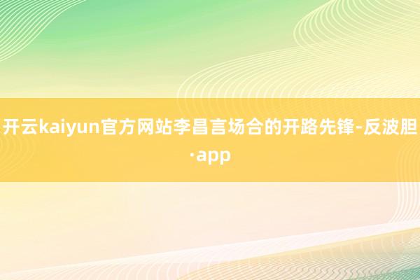 开云kaiyun官方网站李昌言场合的开路先锋-反波胆·app