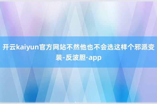开云kaiyun官方网站不然他也不会选这样个邪派变装-反波胆·app