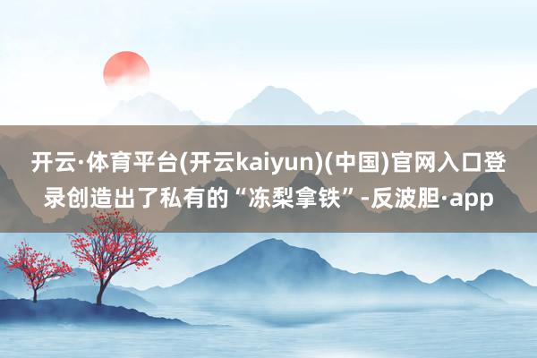 开云·体育平台(开云kaiyun)(中国)官网入口登录创造出了私有的“冻梨拿铁”-反波胆·app