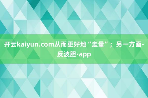 开云kaiyun.com从而更好地“走量”；另一方面-反波胆·app
