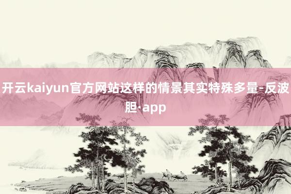 开云kaiyun官方网站这样的情景其实特殊多量-反波胆·app
