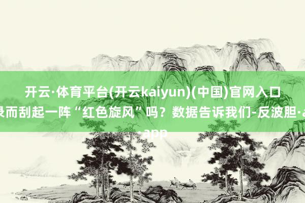 开云·体育平台(开云kaiyun)(中国)官网入口登录而刮起一阵“红色旋风”吗？数据告诉我们-反波胆·app