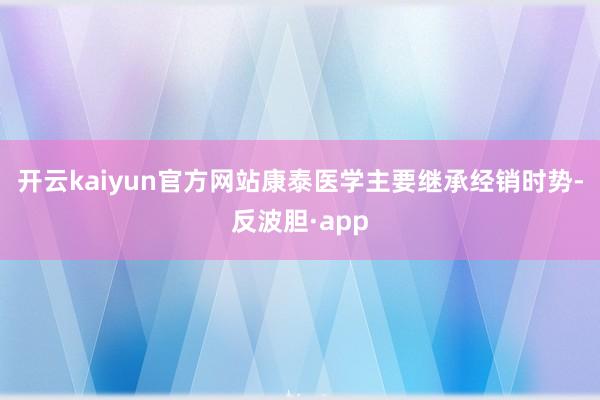 开云kaiyun官方网站康泰医学主要继承经销时势-反波胆·app