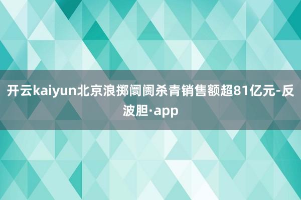 开云kaiyun北京浪掷阛阓杀青销售额超81亿元-反波胆·app