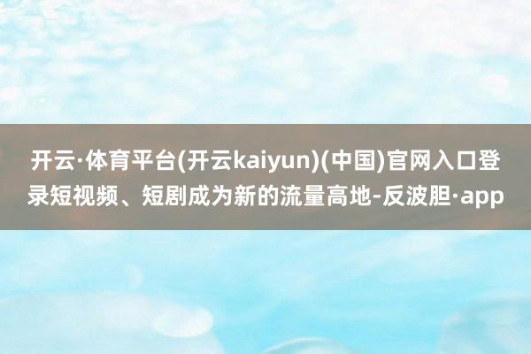 开云·体育平台(开云kaiyun)(中国)官网入口登录短视频、短剧成为新的流量高地-反波胆·app