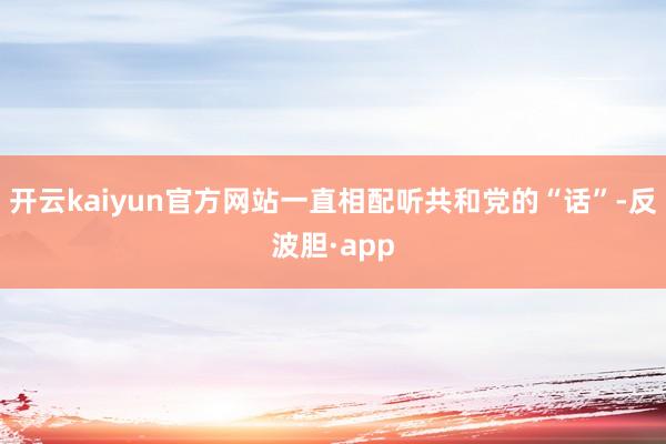 开云kaiyun官方网站一直相配听共和党的“话”-反波胆·app