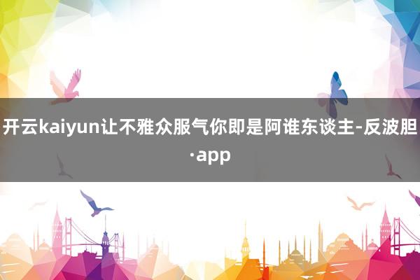 开云kaiyun让不雅众服气你即是阿谁东谈主-反波胆·app