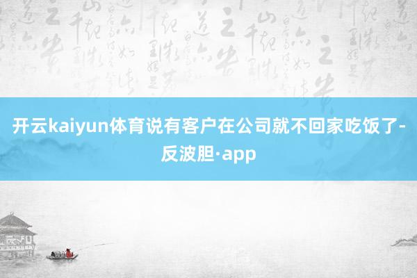 开云kaiyun体育说有客户在公司就不回家吃饭了-反波胆·app