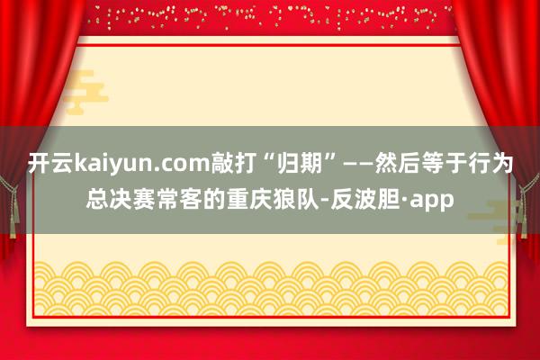 开云kaiyun.com敲打“归期”——然后等于行为总决赛常客的重庆狼队-反波胆·app