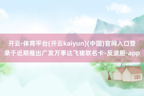 开云·体育平台(开云kaiyun)(中国)官网入口登录于近期推出广发万事达飞猪联名卡-反波胆·app
