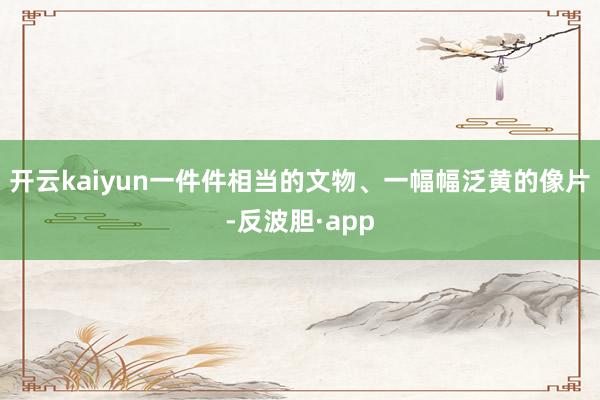 开云kaiyun一件件相当的文物、一幅幅泛黄的像片-反波胆·app