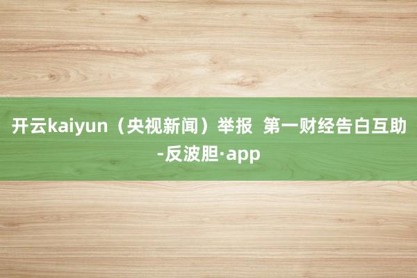 开云kaiyun（央视新闻）举报  第一财经告白互助-反波胆·app