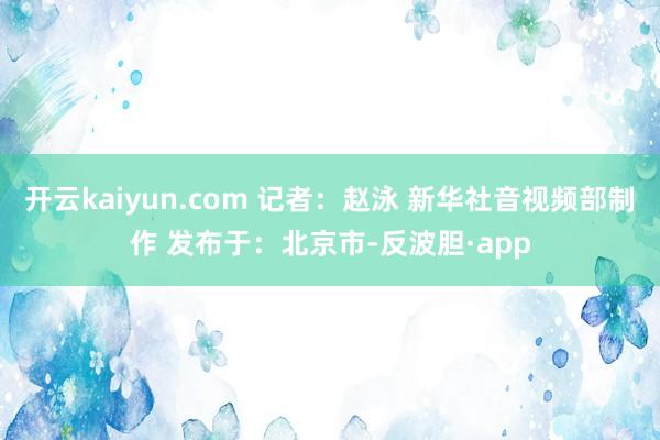 开云kaiyun.com 记者：赵泳 新华社音视频部制作 发布于：北京市-反波胆·app