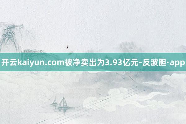 开云kaiyun.com被净卖出为3.93亿元-反波胆·app