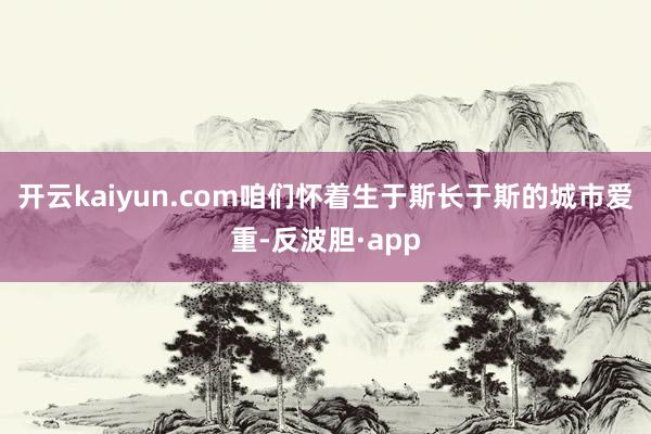 开云kaiyun.com咱们怀着生于斯长于斯的城市爱重-反波胆·app
