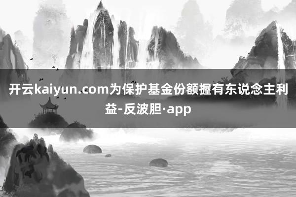 开云kaiyun.com为保护基金份额握有东说念主利益-反波胆·app