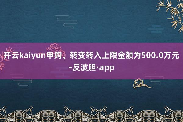开云kaiyun申购、转变转入上限金额为500.0万元-反波胆·app