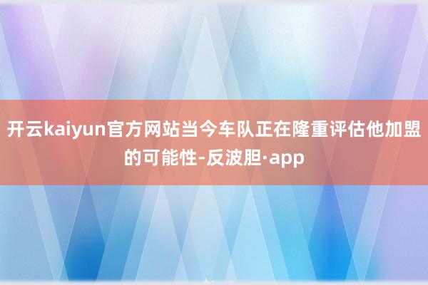 开云kaiyun官方网站当今车队正在隆重评估他加盟的可能性-反波胆·app