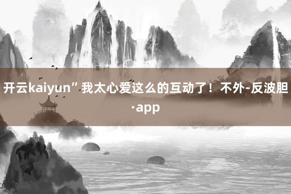 开云kaiyun”我太心爱这么的互动了!不外-反波胆·app