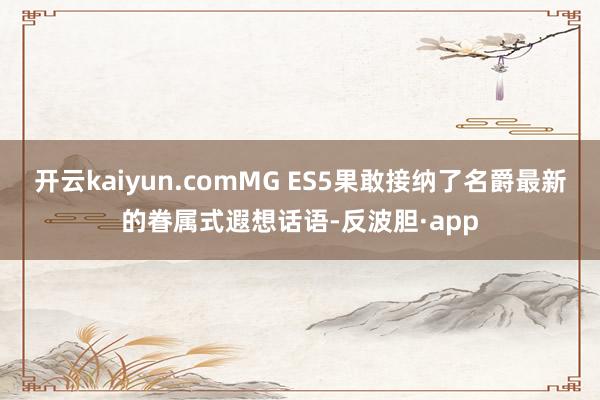 开云kaiyun.comMG ES5果敢接纳了名爵最新的眷属式遐想话语-反波胆·app