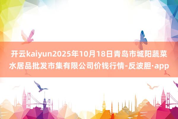 开云kaiyun2025年10月18日青岛市城阳蔬菜水居品批发市集有限公司价钱行情-反波胆·app