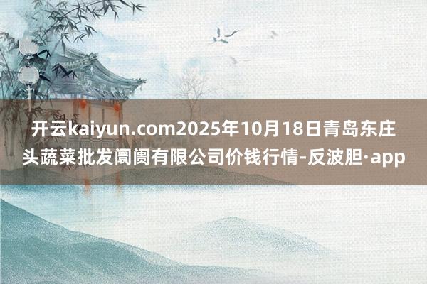 开云kaiyun.com2025年10月18日青岛东庄头蔬菜批发阛阓有限公司价钱行情-反波胆·app
