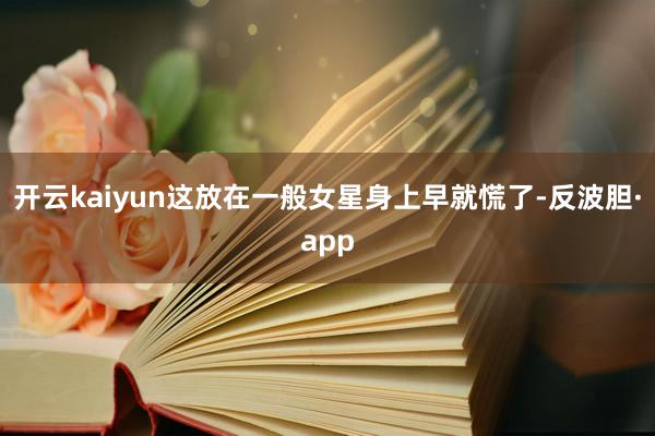 开云kaiyun这放在一般女星身上早就慌了-反波胆·app