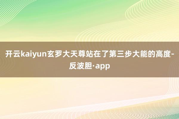 开云kaiyun玄罗大天尊站在了第三步大能的高度-反波胆·app