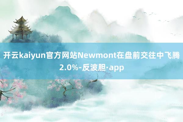 开云kaiyun官方网站　　Newmont在盘前交往中飞腾2.0%-反波胆·app