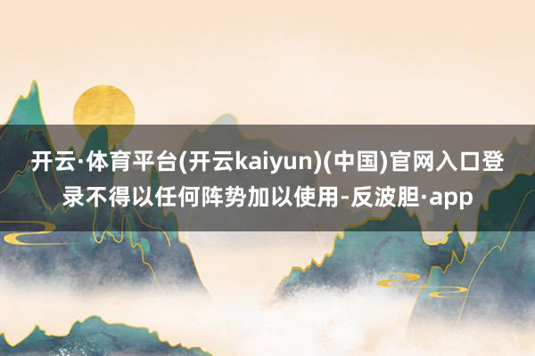 开云·体育平台(开云kaiyun)(中国)官网入口登录不得以任何阵势加以使用-反波胆·app