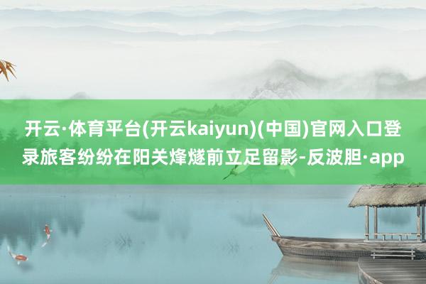 开云·体育平台(开云kaiyun)(中国)官网入口登录旅客纷纷在阳关烽燧前立足留影-反波胆·app