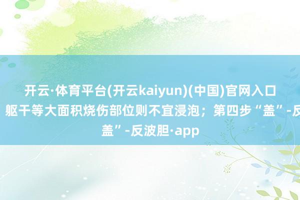 开云·体育平台(开云kaiyun)(中国)官网入口登录面部、躯干等大面积烧伤部位则不宜浸泡；第四步“盖”-反波胆·app