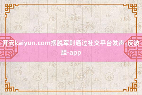 开云kaiyun.com摆脱军则通过社交平台发声-反波胆·app
