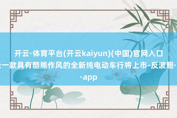 开云·体育平台(开云kaiyun)(中国)官网入口登录一款具有酷熊作风的全新纯电动车行将上市-反波胆·app