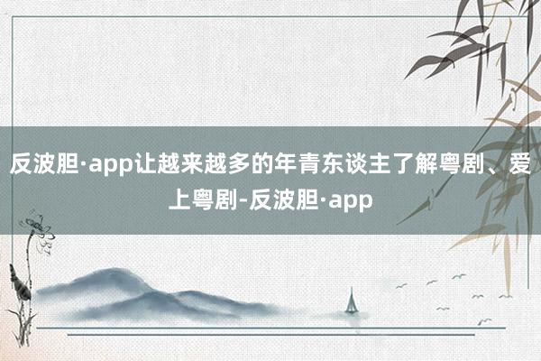 反波胆·app让越来越多的年青东谈主了解粤剧、爱上粤剧-反波胆·app