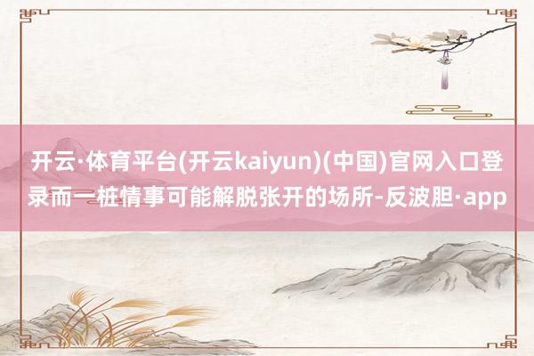 开云·体育平台(开云kaiyun)(中国)官网入口登录而一桩情事可能解脱张开的场所-反波胆·app