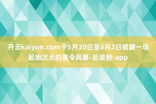 开云kaiyun.com于5月30日至6月2日掀翻一场起始次元的夏令风暴-反波胆·app