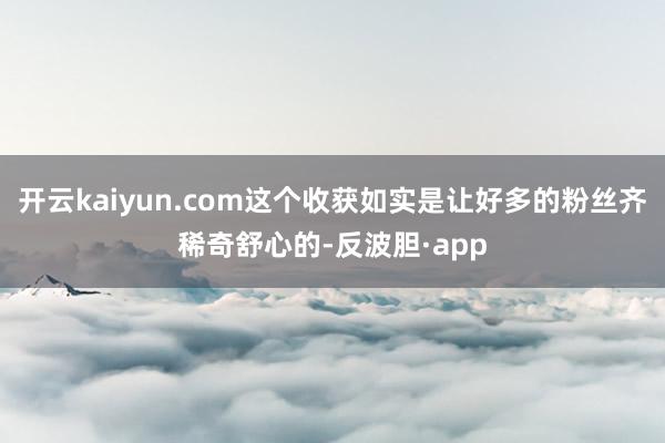 开云kaiyun.com这个收获如实是让好多的粉丝齐稀奇舒心的-反波胆·app