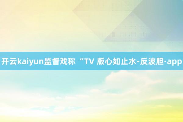 开云kaiyun监督戏称 “TV 版心如止水-反波胆·app