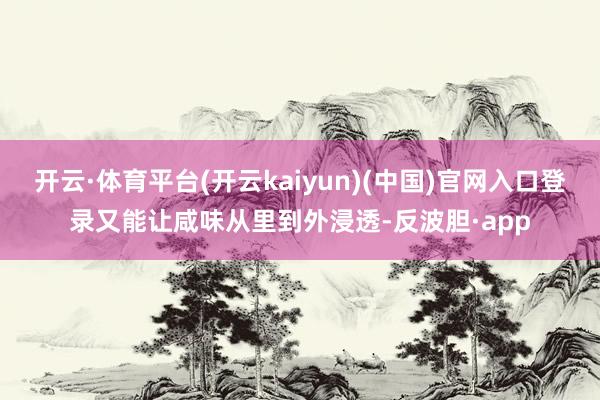 开云·体育平台(开云kaiyun)(中国)官网入口登录又能让咸味从里到外浸透-反波胆·app