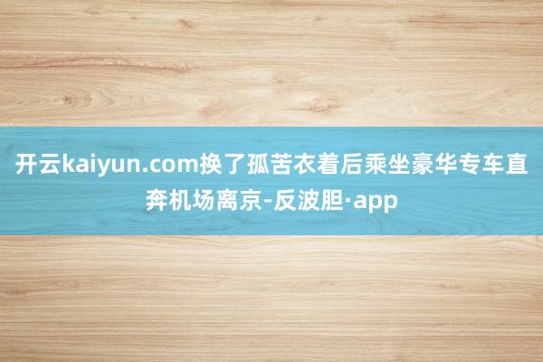 开云kaiyun.com换了孤苦衣着后乘坐豪华专车直奔机场离京-反波胆·app